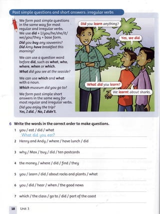 Weformpostsimplequestions
inthesomewoyfor most
reguLorondirregu[orverbs.
Weusedid+ I/gou/he/she/it/
we/gou/theg+ boseform.
Didyoubuyanysouvenirs?
DidAmy havebreakfastthis
morning?
Weconuseo questionword
beforedid,suchoswhot,who,
where,whenorwhich.
Whatdidyouseeat theseaside?
Weconusewhichondwhot
witho noun.
Whichmuseumdidyougoto?
Weformpostsimpleshort
onswersinthesomewogfor
mostreguLorondirregutorverbs.
Didyou enjoythetrip?
Yes,Idid./ No,I didn't.
Writethewordsinthecorrectorderto mokequestions.
1 gouI eot/ did/ whot
2 HenrgondAndU/ where/ havelunch/ did
*hg / Max/ bug/ did/ten postcords
the moneg/ where/ did/ find/ theg
Vou/Leorn/ did/ oboutrocksondplonts/whot
Vou/ did/heor/ when/ thegoodnews
7 which/the closs/ goto/ did/ portofthecoost
Didyoulearnanything?
Yes,we did.
what didyoulearn?
we learntaboutsharks.
Unit3
 