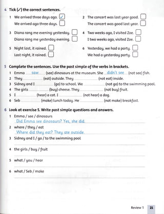 4 Tick(/) the correctsentences.
1 Weorrivedthreedogsogo.e 2 TheconcertwosLostgeo,gooa.!
Weorrived ogothreeaogs.! Theconcertwosgoodlostgeor.D
3 DionorongmeeveninggesterdoU.D 4 Twoweeksogo,I visitedZoe.!
Dionorongmegesterdogevening.D I two weeksogo,visitedZoe.|. I
5 Night[ost,it roined. 6 Yesterdog,wehodo portg.!
Lostnight,it roined.D Wehodo gesterdogportg.!
Completethesentences.Usethe postsimpleof theverbsin brockets.
1 Emmo Sqw-- (see)dinosoursotthemuseum.She-didnltsee (notsee)fish.
2 They (eot)outside.Theg (noteot)inside.
3 SidnegondI (go)to school.We (notgo)to theswimmingpool.
4 Thegirls (bug)cheese.Theg- (notbug)fruit.
s I-- (heor)ocot.I (notheor)odog.
6 Seb-- - (moke)Lunchtodog.He (notmoke)breokJost.
Lookof exercise5.Write postsimptequestionsond onswers.
1 Emmo/ see/ dinosours
Did _Emmoseedinosours?Yes,shedld _
2 where/ theg/ eoI
Wheredid theg_eat?Theyate outslde.
3 SidnegondI / go/ to theswimmingpool
4 thegirls/ buV/fruit
5 whot/ gou/ heor
6 whot / Seb/ moke
Review1
 