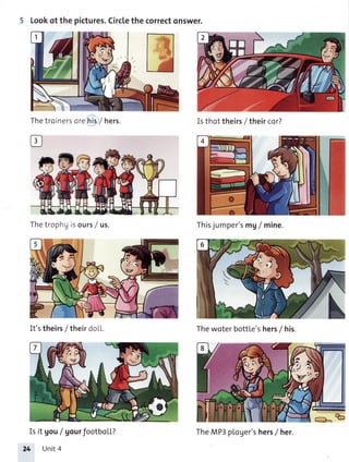 5 Lookof the pictures.Circlethecorrectonswer.
Thetroinersorehislhers.
Thetrophg isours/ us.
It'stheirs/ theirdoLL.
Is it gou/ gourfootboLL?
24 Unit4
Isthottheirs/ theircor?
Thisjumper'smg/ mine.
Thewoterbottle'shers/ his.
TheMP3ploger'shers/ her.
 