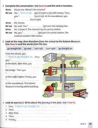 Completetheconversotion.Usehoveto ondtheverbin brockets.
Anno Excuseme.Where'sthecinemo?
Mr Lee You' i'1.1,.'i:'io ci-t (go)stroighton for 2OOmetres.Then,
(turn)Lefi.Attheroundobout,gou
(turn)right.
Anno OK,thonks.
Mr Lee No,woit.Youo (go)overtheroilwogLine.
Anno Yes,I knowit.Thecinemo'sbgthepetrolstotion.
Mr Lee No,gou' (go)postthepetrolstotion.The
cinemo'sonother500metres.
Lookof the mqp.Givedirectionsfrom the schoolto the ScienceMuseum.
Usehoveto ondthe wordsfrom the box.
gost{€ighfon goover turn Lefi turn right gostroighton
Fromthe school,gou
' hsve t0 qo strui!irr.'-;' .Then
90u'
ot the bonk.Afierthot, gou
J
thebridge.Thenyou
otthetrofficLights.Fino[Lg,gou
oftheroundobout.TheScience
MuseumisthebigwhitebuiLding.
Lookof exercise3.Writeoboutthejourneg
1 First, in:i,1 i -.- ).:,.-'-
2 Then,
3 Afierthot,
4 Then,
5 FinoLLg,
in the post.UseI hodto.
uou'
3
Unit5 2t
 