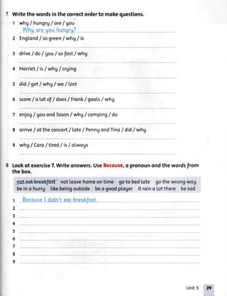 Writethewordsinthecorrectorderto mokequestions.
I whgI hungrg/ ore/ gou
2 Englond/ sogreen/ whV/is
3 drive/ do/ Vou/sofost/ whV
4 Horriet/ is/ whV/crging
s did/ get/ *hV / we/ lost
6 score/ oLotoJ/ does/ Fronk/ gooLs/ whV
7
8
enjog/ gouondloson/ whg/ comping/ do
orrive/ ot the concert/ Lote/ PenngondTino/ did/ whV
9 whg/Coro/tired / is/otwogs
Lookof exercise7.Writeonswers.UseBecouse,o pronounondthewordsfrom
the box.
@ notleovehomeonti,me goto bedlote gothewrongwog
beino hurrg tikebeingoutside !ss,:gmdploger it roino lotthere besod
1 BecauseI dldn'teat breokjost.
1
2
!.
E
6
.,
o
d
Unit5 ',,ffi
 