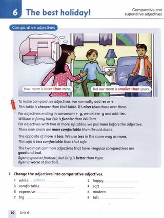 Thebestholidoyl
Tomokecomporotiveodjectives,wenormoLLgodd-eror-r.
Thistableischeaperthanthat toble.It'snicerthanthoseoverthere.
Forodjectivesendinginconsonont+ -9,wedelete-gondodd-ier.
Witliamisfunny but Ericisfunnierthan Witliom.
Forodjectiveswithtwo ormoresgLLob[es,we putmorebeforetheodjective.
Thesenewchairsaremorecomfortablethantheold chairs.
TheoppositeoJmoreis[ess.Weuselessinthesomewouosmore.
Thissofais lesscomfortablethanthat sofa.
Thetwo mostcommonodjectivesthot hoveirregu[orcomporotivesore
goodondbod.
Ryanisgoodatfootball,butOIlyisbetterthanRyan.
Ryonisworseatfootball.
1 Chongetheodjectivesintocomporotiveodjectives.
Comparativeand
superlativeadjectives
n
-'.{r-
t
1 white
3 comfortobLe
5 expensive
7 big
2 hoppu
4 soft
6 modern
8 toLL
Yourroomisnicerthanmine. Butourroomissmallerthanvours.
Unit6
 