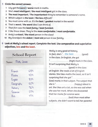 5 Circlethecorrectonswer.
Li[L,tqotthe(worst)/worsemorkin moths.
She'smostintelligent/ themostintelligentgirLinthecloss.
Themostimportont/ Theimportontestthingto rememberissomeone'snome.
Whichsubjectistheleost/ thelessdifficuLt?
Youmustcomewith us.It'sthe best/ goodestmorketintheworld!
Thotisworst/ theworstideoI conthinkof.
ThotfiLmwostheleostfunng/ leostfunniest.
I Liketheseshoes.Theg'rethe morecomfortobLe/most comfortobte.
Andg'so nicest/ thenicestpersoninthectoss!
MgGrondpo'stheoldest/ mostoldpersoninourfomiLg.
1
2
3
4
5
6
7
8
9
10
Lookof MoLLg'sschoolreport.Completethetext.Usecomporotiveondsuperlotive
odjectives,lessondthe leost.
MoLLgisverggoodot historg.
Infoct,she'sI the best (good)
inthecloss.In Eng[ish,shegot
(high)morkinthecLoss.
SchoolReport
Name: ffloll1Jon..
Fc.n.h
lfl"ths
English
G.ogrophl
68"'.
t10"'.
9 ?ozuJ w
CZU"
1Gu"
(9oz^
t1","'"
It isn'tsurprisingthotMoL[gis
(good)inthecLoss
ot Eng[ish.Shereodso lotof EngLish
stories.SheLikesmothstheLeost.soit isn't
surprisingthotshegoto
(tow)morksinthotsubject.Thesubjectthot
sheist (hoppg)oboutis
ort.She[ikesorto Lot,soshewossodwhen
shesowhermork.Whenshediscovered
thothermorksfor sciencewere
u (bod)thonmostother
subjects,shedidn'twontto teLLherporents!
Historl
Science
Art
Unit6 33
 