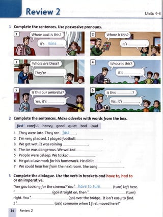 lr-ll
I
Kgvlew I Units4II
{
1 Completethesentences.Usepossessivepronouns.
2 Completethe sentences.Mokeodverbswith wordsfrom the box.
IK corefut heovg good quiet bod loud
1 ThegwereLote.Theyron-J-os!
2 I'mvergpleosed.I plogedfootboll
3 Wegotwet.It wosroining
4 Theicewosdongerous.Wewolked---
5 Peoplewereosleep.WetoLked
6 Hegoto Lowmorkforhishomework.Hedidit
7 Wecouldheorherfromthenextroom.Shesong
3 Completethe diotogue.Usethe verbin brocketsond hoveto, hodto
oronimperotive.
'AregouLookingforthecinemo?YouI hqv-eto t!{[ (turn)Lefthere.
right.You1- (go)overthebridge.It isn'teosutofind.
I5
,4
Whosecoatisthis?
Review2
(osk)someonewhenI firstmovedhere!"
 