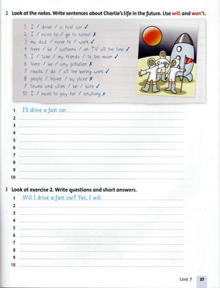 2 Lookofthenotes.WritesentencesoboutChorlie'sLifeinthefuture.Usewi[[ondwon't.
1I
1

q
X
v
10
I / drive / 6 forsl cci(/
I / nctvelo / go to schoor(
my dcrd / h(^veto / vofi, /
tnere/ be / ccu'toons/ on TV crltt''etine /
I / taY,e/
^y
friends / to the moon/
fhere/ be / ctnypollutionX
/obofs / do / ctthe boringvor, /
people/ tr(rve/ bv plcrneI
Iownsand cifies/ be / s(^fe{
I / hcrvefo pcryfor / crnythingrY
I't|'drlveo fostcor.-J
3 Lookof exercise2.Writequestionsondshortonswers.
1
2
3
4
5
6
7
8
9
10
1
2
3
4
5
6
7
8
9
10
WittI drive_o_fq_sl_cqr?Yes,I witl--- -- -- f
Unit7 ,7
 