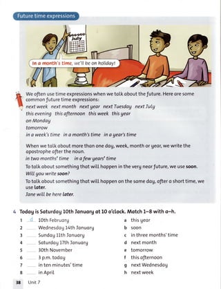 E t,,
ln a month'stime,we'llbeonholiday!
((
G
.-ar_
t
WeoftenusetimeexpressionswhenwetoLkoboutthefuture.Hereoresome
commonfuturetimeexpressions:
nextweek nextmonth nextgear nextTuesdaynextlulg
thiseveningthisafternoon thisweek thisyear
onMonday
tomorrow
in a week'stime ina month'stime in ayear'stime
WhenwetoLkoboutmorethononedog,week,monthor Ueor,wewritethe
opostropheofierthenoun.
in two months'time in ofew years'time
TotoLkoboutsomethingthotwiLLhoppeninthevergneorfuture,we usesoon.
WitIyou writesoon?
Totol'koboutsomethingthotwilLhoppenonthesomedog,ofiero shorttime,we
useloter.
Ianewill beherelater.
4 TodogisSoturdoy10thIonuorg
10thFebruorU
Wednesdog14thIonuorg
Sundog11thIonuorg
Soturdog17thIonuorg
30thNovember
3 p.m.todog
intenminutes'time
inApriL
ot 1Ooklock.Motch1-8 with o-h.
a thisgeor
b soon
c inthreemonths'time
d nextmonth
e tomorrow
f thisofternoon
g nextWednesdog
h nextweek
1
2
3
4
5
6
7
8
38 Unit7
 