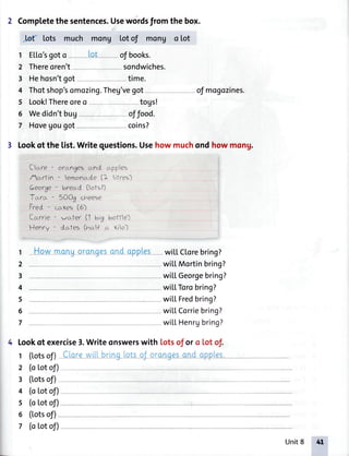 2 Completethe sentences.Usewordsfrom the box.
k( lots much mong Lotof mong o lot
1 E[[o'sgoto lot ofbooks.
2 Thereoren't sondwiches.
3 Hehosn'tgot-- time.
4 Thotshop'somozing.Theg'vegot
5 Look!Thereoreo togs!
6 Wedidn'tbug
7 Hovegougot
offood.
oJmogozines.
coins?
3 Lookof the list.Writequestions.Usehowmuchondhowmong.
Clcr-re- orcLngesc,-nd apples
Actrfin - lemonade (1 litres)
George- breo.d (ofsl-)
T*ra ' 5OOg cheese
Fr.ed - ccr-Kes(5-)
Ccrrrie - wrrt|er (1 Uig botfle)
Henry - dcrfes (r''c.lecr.Kio)
How monuoronoesond opples- wi[[C[orebring?
wi[[Mortinbring?
wi|'[Georgebring?
wi[[Torobring?
wi[[ Fredbring?
wi[[Corriebring?
wi|'[Henrgbring?
4 look of exercise3.Writeonswerswith lotsof or o lot of.
I ([otsofl Clorewill bringlotsoJorongesondoPPles.
, 2 (ototof)
3 (totsof)
1
2
3
4
5
6
7
4 (oLotof)
s (otot of)
6 (Lotsof)
7 (oLotof)
L
Unit8 +t'
 