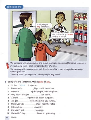 Haveyougot
any lemonade?
No,butwe'vegotsome
bottlesofwater.
e WeusesomewithuncountobleondpluroLcountoblenounsin offirmotivesentences.
f-'
nJ I'veqot somefruit. She'sgot somebottlesof water.
IJ
',l Weuseongwith uncountobleondplurolcountobtenounsin negotivesentences
ondinquestions.
Theshophosn'tgot angsoap. Havegougot angcoins?
5 Completethesentences.Writesomeorong.
1 I'dLike icecreom.
2 Thereoren't flightsuntiItomorrow.
3 Thereore ofthepeoplefromourplone.
4 AmUhosn'tbrought suncreom.
5 Isthere inJormotionoboutourflight?
6 I'vegot cheesehere.Aregouhungrg?
7 Therewon'tbe shopsneorthehotel.
8 Didgoubug souvenirs?
9 Shehosn'tgot Luggoge.
10 Mumdidn'tbug bononosgesterdog.
42 Unit8
'.l,tr:
-
."t,,
 
