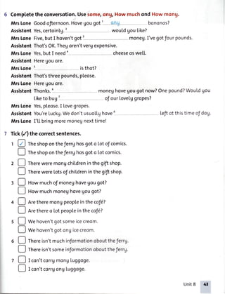 6 Completethe conversotion.Usesom€1ohgrHow muchond How mong.
MrsLoneGoodofiernoon.Hovegougot1 -ong bononos?
AssistontYes,certointg.l wouldgoutike?
MrsLoneFive,butI hoven'tgot1 moneu.I'vegotfourpounds.
AssistontThot'sOK.Thegoren'tveruexpensive.
MrsLoneYes,butI need , - cheeseosweLL.
AssistontHereUouore.
MrsLones isthot?
AssistontThot'sthreepounds,pLeose.
MrsLoneHereUouore.
AssistontThonks.
Liketo brg ' of ourLovetggropes?
MrsLoneYes,pleose.I Lovegropes.
AssistontYou'reLuckg.Wedon'tusuollghove Lefiot thistimeof dog.
MrsLoneI'LLbringmoremoneunexttime!
7 Tick(/) the correctsentences.
1 @ Theshoponthe ferrghosgoto Lotof comics.
! rf'. shoponthe ferrghosgoto Lotcomics.
2 ! fh.re weremonuchitdreninthegiftshop.
! rh.re wereLotsof childreninthegiftshop.
3 D Howmuchof moneghovegougot?
! Ho* muchmoneghovegougot?
4 ! nr. theremonUpeopLeinthe cof6?
! nr. thereo Lotpeopleinthe coJe?
5 O Wehoven'tgotsomeicecreom.
O *. hoven'tgotongicecreom.
6 ! rf,.reisn'tmuchinJormotionobouttheJerrg.
! rh.re isn'tsomeinformotionobouttheferrg.
, D I con'tcorrgmongLuggoge.
D r con'tcorr1ongLuggoge.
Unit8 4t
 