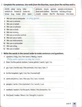 2 Completethesentences.Useverbsfromthebluebox,nounsfromthe redboxondto.
climb+W corr7 toke
switchon trovelto tistento
know bug moke fitm open
picturesmusic asmes peopleondploces
foodondclothes thetime hoLidogthings
owotl odoor theTV themoon thenews
0omes.1 Weconuseo computer--tQ-dqg
2 Weuseo comero
3 Weuseo rocket
4 Weuseo suitcose
5 Weuseo ctock
6 Weusemoneu
7 Weuseo remotecontrol
8 Weconuseo rodio
9 Weuseinstruments
10 Weuseo comcorder
l1 Weuseo keg
12 Weuseo lodder
Writethe wordsin the correctorderto mokesentencesondquestions.
1 upstoirs/tidg /to / herroom/ Moil.g/ went
Motluwent upstolrsto tldu her room.'-'-*''_-'-r--_---"-
2 Dod/ to the petrolstotion/ somepetrol/ went/ get/ to
3 go/ con/ to the zoo/the onimoLs/to / we/ see/ ?
4 to the hospitol/ get/ to / he/ turnedLefi
5 somedolphins/ we/ the zoo/to / see/ visited
6 people/ write/ theolphobet/ to /wordsf use
7 wotked/ wotch/ to the pork/ Kotie/ thef reworks/ to
8 thefood/moke/Mum /to/ bought/opicnic
Unit9 4t
 