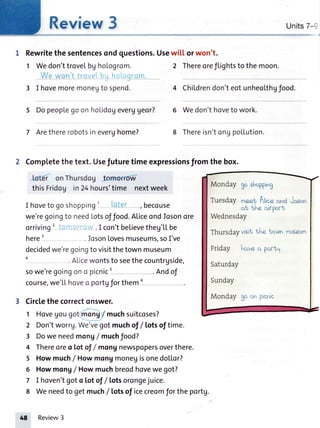 Review3
1 Rewritethesentencesondquestions.
1 Wedon'ttrovelbghologrom.
Vv'eur,or'l
3 I hovemoremonegto spend.
5 Dopeop[egoonhoLidoUeverUgeor?
7 Arethererobotsineverghome?
Units7-9
Usewi[[ or won't.
2 Thereoreflightsto the moon.
.I con'tbeLievetheg'[[be
.fosonLovesmuseums,soI've
4 Childrendon'teotunheoLthgfood
6 Wedon'thoveto work.
8 Thereisn'tong polLution.
Monday goshoppin3
TuesdayrqeetAl'c. ond Joron
of the oicport
Wednesday
Thursdayvisitthe torrtnmuseum
Friday hoveq portl
Saturday
Sunday
Monday $oor'prcnic
2 Completethetext.Usefuturetimeexpressionsfromthebox.
loter onThursdog tornorro'W-
thisFridog in24hours'time nextweek
I hoveto goshopping' rlri ' , becouse
we'regoingto needLotsoffood.AliceondJosonore
orriving'
here'
decidedwe'regoingto visitthetownmuseum
.ALicewontsto seethecountrgside,
sowe'regoingono picnic' .Andof
course,we'L[hoveo portgforthemu
Circlethe correctonswer.
1 Hovegougotmong/ muchsuitcoses?
2 Don'tworrg.We'vegotmuchof /Lotsof time.
3 Dowe needmong/ muchfood?
4 Thereoreo totof / mongnewspopersoverthere.
5 Howmuch/ HowmongmoneUisonedollor?
6 Howmong/ Howmuchbreodhovewegot?
7 I hoven'tgoto Lotof / lotsorongejuice.
8 Weneedto getmuch/ Lotsof icecreomfor the portg.
48 Review3
 