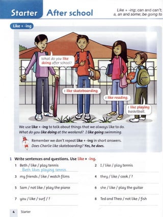 After school
Weusetike+ -ingto totkoboutthingsthotweolwogstiketo do.
Whatdoyou likedoingat theweekend?I likegoingswimming.
tt-
tr Rememberwedon'trepeottike+-inginshortonswers.
"( DoesCharlie|ikeskateboarding?Yes,hedoes.
Writesentencesondquestions.Use[ike+ -ing.
1 Beth/ Like/ pLoVtennis 2 I / Like/ pLogtennis
Beth[ikesptouLnatennLs.IJJ
mgfriends/ Like/ wotchfiLms
Som/not Like/ pLoVthepiono
gou/tike/surf/?
4 theg/ like/ cook/ 7
Starter
Like + -irg; can andcan't;
a, an andsome:be going to
she/ Like/ pLoytheguitor
redondrheo/ nofii,o.li,rn
what doyoulike
doingafterschool?
I fike skateboarding.
t likeploying
basketball.
 