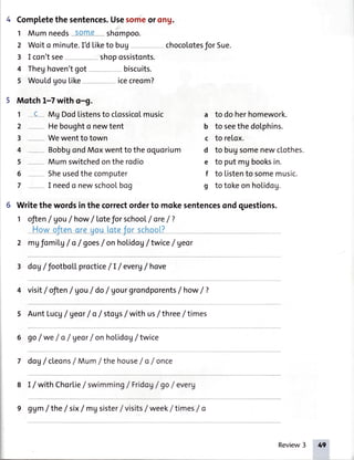 Completethe sentences.Usesomeor ong.
1 Mumneeds-S-aXXe**shompoo.
2 Woito minute.IU Liketo bug -- chocolotesfor Sue.
3 I con'tsee--- -- - shopossistonts.
4 Theghoven'tgot --- - - - biscuits.
5 WouLdgoutike--- * - icecreom?
Motch 1-7with o-9.
1 -E- Mg Dodtistensto clossicotmusic
2 Heboughto newtent
3 -- Wewentto town
4 BobbgondMoxwenttotheoquorium
5 Mumswitchedontherodio
6 Sheusedthecomputer
7 I needo newschoolbog
a to doherhomework.
b to seethedolphins.
c to relox.
d to bugsomenewclothes.
e to putmgbooksin.
f to Listento somemusic.
g to tokeonholidog.
6 Writethewordsinthecorrectorderto mokesentencesondquestions.
1 ofien/ Vou/ how/ Loteforschoot/ ore/?
Howoftenoreuoulotefor schoot?J----- - --.----------- --
2 mgfomiLg/ o /goes/ onhoLidog/ twice/ geor
3 doV/ footboLLproctice/I / everg/ hove
4 visit/ ofien/ Vou/ do/ gourgrondporents/ how/ 7
s AuntLucg/Ueor/ o / stoys/withuslthree/times
6 go/ we/ o / geor/ onhoLidog/twice
7 doV/cleons/Mum/the house/ o / once
8 I/with Chorlielswimming/FridoV/go /everg
9 gUm/the / six/ mgsister/visits/week/ times/ o
Review3
 