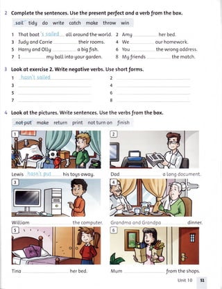 Completethesentences.Usethepresentperfectondo verbfromthebox.
soii tidg do write cotch moke throw win
1
3
5
7
Thotboot
IudgondCorrie
HorrgondOLL9
mu
oLLoroundtheworld. 2 AmU
theirrooms. 4 We
o bigfish. 6 You
boLLintoUourgorden. 8 Mgfriends
1
3
5
7
bMum
3 Lookof exercise2.Writenegotiveverbs.Useshortforms.
2
4
6
8
Lookof thepictures.Writesentences.Usetheverbsfromthebox.
nctput moke return print notturnon Jinish
Lewis histogsowoU. Dod
WiLLiom the computer. Grc
@
ndmoondGrcndpo
herbed.
our homework.
the wrongoddress.
the motch.
o Longdocument.
theshops.
Unit10 51
dinner.
ilno herbed. from
 
