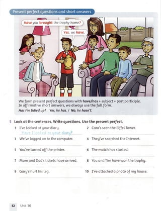 Haveyoubroughtthetrophyhome?
>
Weformpresentperfectquestionswithhove/hos+subject+postporticiple.
Inoffirmotiveshortonswers,weoLwogsusetheful.Lform.
HasFintidiedup? Yes,hehas./ No,hehasn't.
5 Lookof thesentences.Writeguestions.Usethe presentperfect.
1 I'veLookedof gour diorg.
''"
diqrq?
3 We'veLoggedonto thecomputer.
You'veturnedofftheprinter.
MumondDod'sticketshr;; orriuea.
9 Gorg'shurthisLeg.
2 Coro'sseenthe EiffelTower.
4 Theg'veseorchedtheInternet.
6 Themotchhosstorted.
YouondTimhove*on in. tropr'g.
I'veottochedo photoofmghouse.
t2 Unit10
10
 
