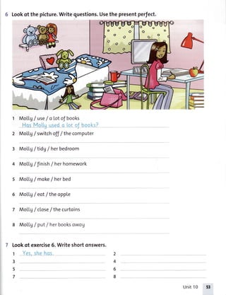 6 Lookof thepicture.Writequestions.Usethepresentperfect.
1 MoU.g/ use/ a totof books
MoLLg/ switchofJ/the computer
MoLLg/tidg / herbedroom
MoLlg/ Jinish/ herhomework
MoLLg/ make/ herbed
MoLLg/ eotlthe opple
Mol.Lg/ close/the curtoins
MoLLg/ put/ herbooksowou
Lookof exercise6.Writeshortonswers.
1
3
5
7
2
4
6
8
Unit10 53
 