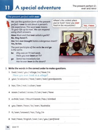 A speciofodventure
Weusethequestionformofthepresent
perfect+everto oskobouto person's
lifeexperience.Thewordevermeons
'ingourLifeupto now'.Weconrespond
usingshortonswers.
HaveMumandDadeversailedayacht?
No,theghaven't.
HasTomeverbroughthomea dangerousinsect?
Yes,hehas.
Thepostporticipleoftheverbsbeondgo
isthesome.
be Olly wason TVlastweek.
Haveyoueverbeenon TV?
go lamiehastravelLeda ot.
Hasheeverbeento thedesert?
Writethewordsinthecorrectorderto mokeouestions.
1 LivedI ever/gou/villoge / o /hove /in
',1 r ., ''i iiii.ir.;.:'
2 gourf ovolcono/ hove/ seen/ ever/grondporents
3 hos/Iim / met / o diverf ever
oceon/ soitedlocrosslI / onf ever/hove
o chi|"df ever/ MountEverest/hos/ cLimbed
6 Vou/ been/ hove/ to / everf Austrolio
7 it / everf snowed/ hos/ Iutg/ in
8 hod/hove/ English/ everf on/ gou/ penJriend
Where'sthecoldestplace
you'velived?Haveyouever
livedinthemountains?
Thepresentperfecl(21
everandnever
Yes,I have.
5
I
t
Unit11
 