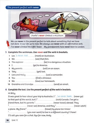 =.1!TW=::::::. :'-
--Charlie'sneverclimbeda mountain.
Weuseneverinthe presentperfectto to[koboutsomethingthot we hove
notdoneinourLiJeupto now.Weolwoususeneverwith onoffirmotiveverb.
I'veneverclimbedtheEffiITbwer, Mg grandparentshaveneverbeento London.
5 Completethesentences.Useneverondtheverbin brockets.
Leo_sneverrrret (meet)onAustrolion.1
2
3
4
5
6
7
8
9
10
We-
Theexp[orer
I
Mg porents
Tobg
LoroondHoLl.g
You
We
(see)thotfiLm.
(be)ino dongeroussituotion.
(go)toAmerico.
(soiL)on on oceon.
(9et)Lost.
(use)o comcorder.
(find)o dinosour.
(tose)ourhomework.
GrondmoondGrondpo (send)onemoiL.
Comptetethetext.Usethepresentperfectoftheverbinbrockets.
HiBiLLg,
It wosgreotto heoroboutUourtripto Austrolio.I I '-v-qnete-r-bqen--(nevergo)
to thot portoftheworld,butI'- - -- (visit)Conodo.I'vegoto
friendthere,buthisporents
(neversee)Americo,ondtheg: -- --- (nevercotch)
o plone.Mgfriend: - (trove|.)bgplonetentimes!
i - --- (goueverwont)toliveino differentcountrg?I hove!
I'[[ coLLgousoonJoro chot.Bgefor noq Andg
56 Unit11
 