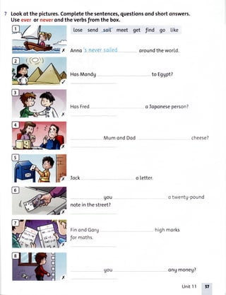 Lookof thepictures.Completethesentences,questionsondshortonswers.
Useeveror neverondtheverbsfromthe box.
Lose send -sd( meet get find go Like
--*---
#x
,rt
AnnO S never S0lleai oroundtheworld.
HosMondg to Eggpt?
'ffix
115- 'I9
,n&:l-,.'
HosFred o Ioponeseperson?
T Iock
90u
notein the street?
FinondGorg
Jormoths.
Mum ond Dod cheese?
otwentg-pound
o letter.
highmorks
x
ongmoneg?
Unit11
E^((9)
(:::*
6d+ rl
uou
 
