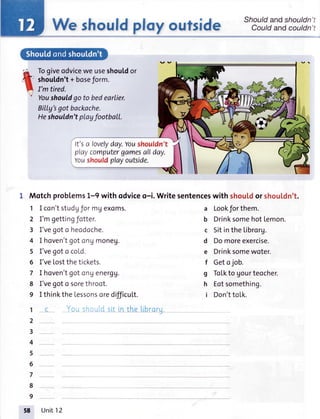 We shouldplayoufside
Togiveodviceweuseshouldor
shoutdn't+ boseJorm.
I'm tired.
Youshouldgo to bedearlier.
Billy'sgotbackache.
Heshouldn'tplayfootball.
It'scrlovelyday.Voushouldn't
playcomputergamesallday.
Youshouldplayoutside.
L Motchproblems1-9 with odviceo-i. Writesentenceswith shou[dor shou|'dn't.
1 I con'tstudgformgexoms.
2 I'mgettingfotter.
3 I'vegoto hecdoche.
4 I hoven'tgotcngmoneu.
5 I'vegotc cold.
6 I'veLostthetickets.
7 I hoven'tgotonUenergU.
8 I'vegoto sorethroot.
9 I thinktheLessonsoredifficuLt.
1
2
3
4
5
6
7
8
9
Should andshouldn
Could andcouldn
a Lookforthem.
b Drinksomehot Lemon.
c Sitinthe Librorg.
d Domoreexercise.
e Drinksomewoter.
f Getojob.
g ToLktoUourteocher.
h Eotsomething.
i Don'ttoIk.
Unit12
 