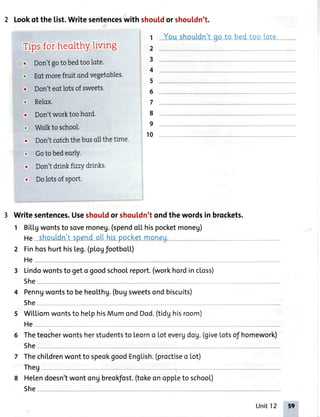 2 Lookof the list.Writesentenceswith shouldor shouldn't.
t Youshouldn'too to bedtoo [ote.
Tipsfor heolthYliving
. Don'tgotobedtoolote.
. Eotmorefruit ondvegetobles.
. Don'teotlotsofsweets
. Relax.
. Don'tworktoohord. 8
. Wolktoschool.
. Don'tcotchthebusollthetime'
10
. Goto bedeorly.
. Don'tdrinkfrzzydrinks.
. Dolotsofsport.
3 Writesentences.Useshouldor shou[dn'tondthewordsin brockets.
1 BiLLgwontsto sovemoneu.(spendol.l.hispocketmoneg)
2 FinhoshurthisLeg.(pl.ogfootboLL)
2
3
4
5
3 Lindowontsto geto goodschoolreport.(workhordincloss)
5he
4 Penngwontsto beheoLthg.(bugsweetsondbiscuits)
She-
5 Wiltiomwontsto helphisMumondDod.(tidghisroom)
6 Theteocherwontsherstudentsto leorno lot evergdog.(giveLotsof homework)
5he
hildrenwontto speokgoodEng[ish.(proctiseo Lot)7 Thec
Theg
8 Helendoesn'twontongbreokfost.(tokeonoppleto school)
She
Unit12 59
 