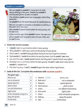 arht
Weusecouldorcouldn't+ boseformto toLk
oboutobilitginthepost.Couldondcouldn't
orethepostformsof conondcon't.
Thechildrencouldspeaktwo Ianguageswhenthey
werefive.
Hecouldn'tseetheboardbecauseheneededglosses.
Weconuseconto comporeo situotionorobilitgin
thepostwithonenow.
Maxcouldn'tspeakFrenchwhenhewosyoung,but
hecannow.
Afewmonthsago,Irinacouldn'tswim.Shecannow.
Olivercouldswimvergfast whenhewas|itt|e,but
hecan'tnow.
Circlethe correctonswer.
1 I cou[df condo g1mnosticswhenI wos Uoung.
2 WhUcouldn't/ con'tUoucometo the portg?It wosgreot.
3 Ethoncon't/ couldn'tpLogfootboLLbecousehe hosn'tgot histroiners.
4 Dodcouldn't/ coulddrivewhen hewosJourteen,but hecould/ connow.
5 Leoond ELLccon/ cou[dspeokFrench,buttheg don'tspeokFrenchvergoften.
6 Grondpowosc swimmerwhen hewosgoung.Hecon't/ conswimnow,but he
cou[dn't/ couldthen.
7 I'veLostmg kegs.I con'tf couLdn'topenthe doorwhenI got home.
5 Lookof the [ist.Completethe sentenceswith cou[dor cou[dn't.
Tengeorsogo...
driveo cor
useo computer
' ,p"okSponish
pitcho tent
runten kiLometres
Lightofire
writecomputerprogroms
pl.ogtheguitor
ctimbtrees
./ 1 Yosmin
X 2 Robcndl
,/ 3 Edword
X 4 Tedond Leo
X 5 Lewis
./ 6 KimondI
,/ 7 Clore
X 8 Sidneg
,/ g Seb
drivea cor.
useo computer.
speokSponish.
pitchotent.
runfifteenki[ometres.
Lightofire.
writecomputer progroms.
p[ogtheguitor.
cLimbtrees.
I couldn'tscorea goallast
weekbutl candoit thisweek.
60 Unit12
 