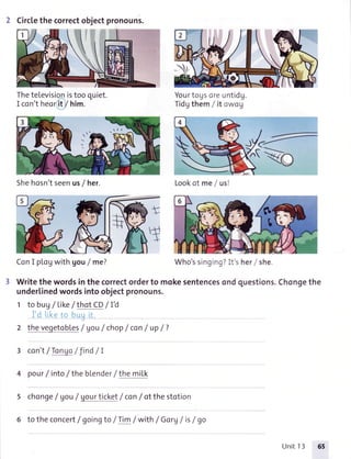 2 Circlethecorrectobjectpronouns.
TheteLevisionistooquiet.
I con'theor'it/ him.
Yourtogsoreuntidg.
Tidgthem/ it owog
ConI plogwithgou/ me? Who'ssinging?It'sher/ she.
Writethewordsinthecorrectorderto mokesentencesondquestions.Chongethe
underlinedwordsintoobjectpronouns.
1 to bu7/ Like/ thotCD/ I'd
,fi
' ' i:' ia
:.liiLi li
2 theveqetobles/ Vou/ chop/ con/ up/ ?
3 con't/Tonqo/ Jind/ I
4 pour/ into/ thebLenderI themiIk
5 chonge/ gou/ uourticket/ con/ otthestotion
6 to theconcert/ goingto / Tim/ with/ Gorg/ is/ go
Shehosn'tseenus/ her. Lookof me / us!
Who'ssinging?It s heri she.
Unit13
 