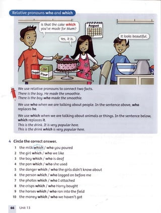 lsthat thecakewhich
yot)'vemadeforrtlumz
It looksbeautiful.
-i:,I
I
li
WeusereLotivepronounsto connecttwofocts.
Thereistheboy.Hemadethesmoothie.
Thereistheboywhomadethesmoothie.
Weusewhowhenweoretolkinqoboutpeopte.In thesentenceobove,who
reploceshe.
WeusewhichwhenweoretoLkingoboutonimotsorthings.In thesentencebelow,
whichrepLocesit.
Thisisthedrink.It isverypopularhere.
Thisisthedrinkwhichisverypopularhere.
Circlethecorrectonswer.
1 the milkwhich/who goupoured
2 the girLwhich/ whowe Like
3 the bogwhich/ who isdeof
4 the ponwhich/who sheused
5 the dongerwhichI whothe girlsdidn'tknowobout
6 the personwhich/who Loggedon beforeme
7 the photoswhich/ who I ottoched
8 the crispswhich/ who Horrgbought
9 the horseswhich/ who ronintothefiel'd
10 the monegwhich/who we hoven'tgot
66 Unit13
 