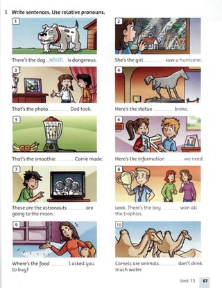 5 Writesentences.Userelotivepronouns.
There'sthedog isdongerous.
Thot'sthephoto
Thot'sthesmoothie
She'sthe girL s0wo hurricone.
Dodtook. Here'sthestotue
Corriemode. Here'stheinformotion ,.,- ^^^,]
=?-q
broke.
}L
Thoseoretheostronouts
goingto themoon.
Look.There'sthe
thetrophies
Where'stheJood
to bug?
ore
ComeLsoreonimoLs
muchwoter.
flA
6&won oLL
don'tdrink
/ I ! 1
I cskedgou
UnitI3 67
 