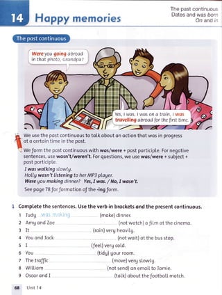 Happymemories
Thepastcontinuous
Datesanduzasborn
On andir
wereyougoingabroad
inthatphoto,Crandpa?
Yes,I wos.I wasona train I was
travellingabroadfortheflrsttime.
'f*l W. usethepostcontinuousto toLkoboutonoctionthotwosin progress
I of o certointimeinthepost.
'/ Weformthepostcontinuouswithwos/were+ postporticipte.Fornegotive
sentences,usewosn't/weren't.Forquestions,we usewos/were+ subject+
postporticipLe.
I waswalkingslowly.
HoIIywasn'tlisteningto herMP3player.
Wereyoumakingdinner?Yes,Iwas./ No,Iwasn't.
Seepoge78f orformotionofthe-ingform.
1 Comptetethe sentences.Usethe verbin brocketsondthe presentcontinuous.
1 Iudg .ii,
2 Amg ondZoe
3It
4 YouondIock
5I
6 You
7 Thetroffic
8 WiL[iom
9 OscorondI
(moke)dinner.
(notwotch)ofiLmotthecinemo.
(roin)vergheoviLg.
(notwoit)otthebusstop.
(feel.)vergcold.
(tidg)Uourroom.
(move)vergslowlg.
(notsend)onemoiLto Iomie.
(toLk)oboutthefootboLLmotch.
58 Unit14
 