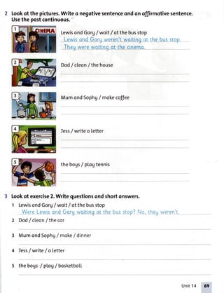 Lookof the pictures.Writeo negotivesentenceondonoffirmotivesentence.
Usethe postcontinuous.
LewisondGorg/ woit/ ofthebusstop
Lewisand Gorg weren'twaiting at the buss_tgp
Theuwerewoltlnqat the clnemo.-.'''-...'''''''
Dod/ cleon/ thehouse
MumondSophg/ mokecoffee
Iess/ writeo letter
thebogs/ ptoVtennis
lookof exercise2.Writequestionsondshortonswers.
1 LewisondGorg/ woit/ ofthebusstop
_WqreLqwlsqn-dGlrruw_ettjnqot the*busstop?No,theqweren't...--___7-tJ
2 Dod/cleon / the cor
3 MumondSophg/ moke/ dinner
4 Tess/write/oLetter
s the bogs/ pLoV/ bosketbol.L
Unit14 6q
 