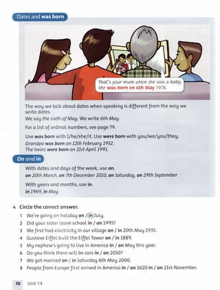 That'syourmumwhenshewasa baby.
Shewas bornon 5th May1978.
ThewogwetoLkoboutdoteswhenspeokingisdifferentfromthewogwe
writedotes.
WesogthesirthofMag.Wewrite6thMay.
Foro Listof ordinolnumbers,seepoge79.
Usewosbornwith I/he/she/it.Usewerebornwith gou/we/gou/theg.
GrondpawasbornonL2thFebruary1.952.
Thetwinswerebornon2LstApril199L.
Withdotesonddogsoftheweek,useon.
on20thMarch,on 7thDecember201.0,onSaturdoy,on29thSeptember
Withgeorsondmonths,usein.
in L969,inMag
4 Circlethe correctonswer.
We'regoingonholidogon/@fuLg.
DidgoursisterLeoveschoolin/ onL995?
Wefirsthodelectricitginourvitlogeon/ in 20thMogL935.
GustoveEilfelbuiLttheEiffeLToweron/ in1889.
Mg nephew'sgoingto liveinAmericoin/on MogthisUeor.
DogouthinktherewiLLbecorsin/on2O5O?
Wegotmorriedon/in Soturdog6thMog2000.
PeoplefromEuropefirstorrivedinAmericoin/onL62Oin/on 2LstNovember.
Unit14
1
2
3
4
5
6
7
8
70
 