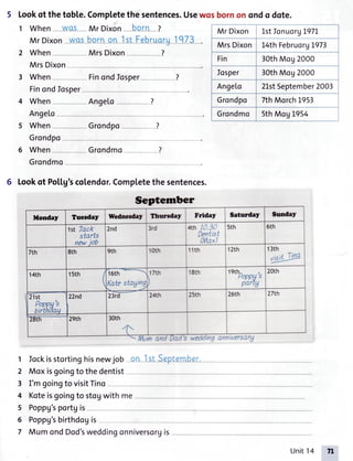 5 Lookof thetoble.Completethe sentences.Usewosbornon ondo dote.
1 When- -MqS- Mr Dixon*- bo-rn-I
Mr Dixon wos boln -o_n-]-rtjeb*r_uqru_1q73 .
2 When MrsDixon---.- -?
MrsDixon- --
3 When Finondlosper - ?
FinondIosper
4 When Angelo- - ?
Ange[o
5 When Grondpo ?
Grondpo
6 When Grondmo ?
Grondmo
6 Lookof Potlg'scolendor.Completethe sentences.
g anntversarg
Iockisstortinghisnewjob -onI sLSeptem-ber
Moxisgoingto thede
I'm goingto visitTino
Koteisgoingto stogwith me
Poppg'sportgis
ntist
Mr Dixon LstIonuoryL9TL
MrsDixon L4thFebruorgL9T3
Fin 30thMog2000
Iosper 30thMog2000
Ange[o 2LstSeptember2003
Grondpo 7thMorchL953
Grondmo 5thMog L954
Scptember
Monday Tuesday Wednerdey thcrdey Friday Saturdey Sunday
1stTack
starts
newiob
2nd 3rd 4th10.30
Dentist
(Max)
5th 6th
7th 8th 9th 1orh 11th 1zth 13th
Vtft
Tina
14th 15th I
t
16th
Katestaging
17th
I
18th t"boppg',
partg
20rh
21st
fffr}H''
22nd 23rd 24th 25th 26th 27th
29th 30thzEth
and Dad's tno anntversa
Poppg'sbirthdogis
MumondDod'sweddingonniversorgis
Unit14 7l
 