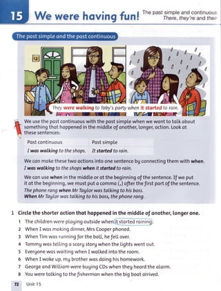 There,they'reandtheir
TheywerewalkingtoToby'sparty
Weusethepostcontinuouswiththepostsimplewhenwewontto totkobout
somethingthot hoppenedinthe midd[eof onother,longer,oction.Lookot
thesesentences:
Postcontinuous Postsimple
I woswalkingto theshops. It stortedto rain.
Weconmokethesetwo octionsintoonesentencebgconnectingthemwithwhen.
I waswalkingto theshopswhenit startedto rain.
Weconusewheninthemiddleorof thebeginningofthesentence.Ifweput
it of the beginning,we mustputo commo(,)ofterthefirst portofthe sentence.
ThephonerangwhenMr Taglorwastalkingto hisboss.
WhenMr TayLorwostatkingto hisboss,thephonerang.
I Circlethe shorteroctionthot hoppenedin the middl,eof onother,longerone.
ThechiLdrenwereplogingoutsidewhe t stortedroinin
WhenI wosmokingdinner,MrsCooperphoned.
WhenTimwosrunningforthebott,hefe[[over.
Tommgwostellingo scorgstorgwhentheLightswentout.
EvergonewoswoitingwhenI wolkedintotheroom.
WhenI wokeup,mUbrotherwosdoinghishomework.
GeorgeondWiLLiomwerebuyingCDswhenthegheordtheoLorm.
Youweretolkingto thefishermonwhenthebigbootorrived.
72 Unit15
 