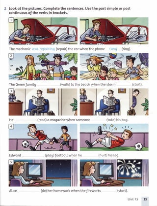 2 Lookof thepictures.Completethesentences.Usethepostsimpleor post
continuousof theverbsin brockets.
TheGreenJomiLg
Edword
(repoir)the corwhenthe phone (ring).
(woLk)to the beochwhenthe storm
(reod)a magozinewhensomeone (toke)hisbog.
(ploU)footbotLwhenhe (hurt) hisLeg.
(stort).
Themechonic
Ps
He
B
We
ALice (do)herhomeworkwhentheJireworks (stort).
Unit15 77
 