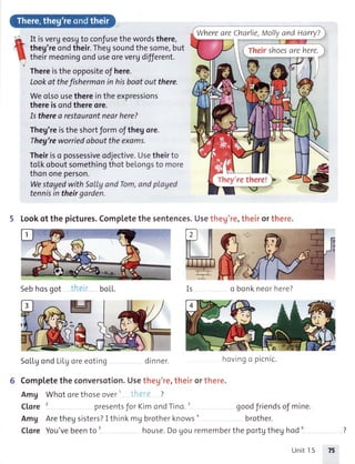 lL,
1l
t
It isvergeosgto confusethewordsthere,
theg'reondtheir.Thegsoundthesome,but
theirmeoningonduseorevergdifferent.
Thereistheoppositeof here.
Lookat thefishermanin hisbootout there.
Weotsousethereintheexpressions
thereisondthereore.
Is therea restaurontnearhere?
Theg'reistheshortformofthegore.
Theg'reworriedabouttheexams.
Theiriso possessiveodjective.Usetheirto
totkoboutsomethingthotbelongsto more
thononeperson.
WestayedwithSallgandTom,andplayed
tennisin theirgarden.
5 Lookof thepictures.Completethesentences.Usetheg're,theirorthere.
Sebhosgot boLL. o bonkneorhere?
SoL[gond LiLgoreeoting dinner.
6 Comp[etetheconversotion.Usethey're,theirorthere.
AmU Whotorethoseover' ?
Clore' presentsfor KimondTino.' goodfriendsoJmine.
AmU Arethegsisters?I thinktU brotherknowso brother.
CloreYou'vebeento' house.Dogouremembertheportgtheghodu
WhereareCharlie,MollyandHarry?
They'rethere!
Theirshoes
hovingc picnic.
Unit15 7t
 