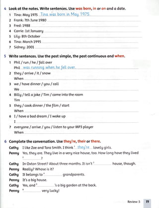 4 Lookofthenotes.Writesentences.Usewosborn,inoronondodote.
1 Tino:MogL97sT-rn-q-wqsb-o-rtrul4-qgI q7-5,,
2 Fronk:7th]une1980
3 Fred:1988
4 Corrie:LstIonuorg
s LiLg:8thOctober
6 Tino:MorchL995
7 Sidneg:2001
5 Writesentences.Usethepostsimple,thepostcontinuousondwhen.
1 PhiL/ run/ he/fo[Lover
phil wo-s[unnrngwhenheJettover.-
2 thegf orrive/ it/snow
When
3 we/ hovedinner/ gou/ coLL
We
4 BiLLg/ teLLo
ilm
joke/Tim / comeintothe room
s theg/
When
cookdinner/thefiLm/ stort
6 I/ hoveoboddreom/Iwoke up
I
7 evergonef orrive/ Vou/ Listento gourMP3ploger
When
6 Completethe conversotion.Usetheg're,their or there.
Cothg I LikeZoeondToroSmith.I think' they're Lovelggirls.
Penng Yes,thegore.ThegLiveino verunicehouse,too.HowLonghovethegLived
,7
Cothg In OxtonStreet?Aboutthreemonths.It isn't' house,though.
Penng ReoLLg?Whoseisit?
Cothg It belongsto o grondporents.
Penng It'so bighouse.
Cothg Yes,onds 'so biggordenofthebock.
Penng 6 vergLuckg!
Review5 n
 