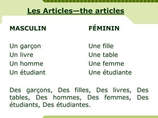 Les Articles—the articles
MASCULIN FÉMININ
Un garçon Une fille
Un livre Une table
Un homme Une femme
Un étudiant Une étudiante
Des garçons, Des filles, Des livres, Des
tables, Des hommes, Des femmes, Des
étudiants, Des étudiantes.
 