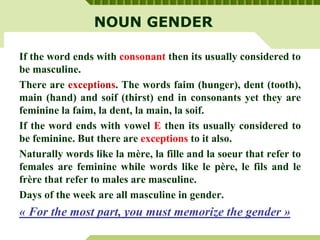 NOUN GENDER
If the word ends with consonant then its usually considered to
be masculine.
There are exceptions. The words faim (hunger), dent (tooth),
main (hand) and soif (thirst) end in consonants yet they are
feminine la faim, la dent, la main, la soif.
If the word ends with vowel E then its usually considered to
be feminine. But there are exceptions to it also.
Naturally words like la mère, la fille and la soeur that refer to
females are feminine while words like le père, le fils and le
frère that refer to males are masculine.
Days of the week are all masculine in gender.
« For the most part, you must memorize the gender »
 