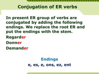 Conjugation of ER verbs
In present ER group of verbs are
conjugated by adding the following
endings. We replace the root ER and
put the endings with the stem.
Regarder
Donner
Demander
Endings
e, es, e, ons, ez, ent
 