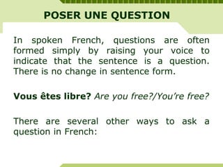 POSER UNE QUESTION
In spoken French, questions are often
formed simply by raising your voice to
indicate that the sentence is a question.
There is no change in sentence form.
Vous êtes libre? Are you free?/You’re free?
There are several other ways to ask a
question in French:
 