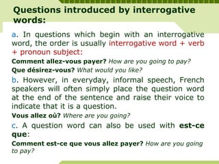 Questions introduced by interrogative
words:
a. In questions which begin with an interrogative
word, the order is usually interrogative word + verb
+ pronoun subject:
Comment allez-vous payer? How are you going to pay?
Que désirez-vous? What would you like?
b. However, in everyday, informal speech, French
speakers will often simply place the question word
at the end of the sentence and raise their voice to
indicate that it is a question.
Vous allez où? Where are you going?
c. A question word can also be used with est-ce
que:
Comment est-ce que vous allez payer? How are you going
to pay?
 