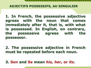 ADJECTIFS POSSESSIFS, AU SINGULIER
1. In French, the possessive adjective
agrees with the noun that comes
immediately after it, that is, with what
is possessed. In English, on contrary,
the possessive agrees with the
possessor.
2. The possessive adjective in French
must be repeated before each noun.
3. Son and Sa mean his, her, or its.
 