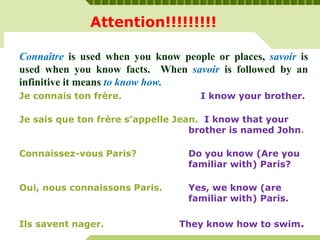 Attention!!!!!!!!!
Connaître is used when you know people or places, savoir is
used when you know facts. When savoir is followed by an
infinitive it means to know how.
Je connais ton frère. I know your brother.
Je sais que ton frère s'appelle Jean. I know that your
brother is named John.
Connaissez-vous Paris? Do you know (Are you
familiar with) Paris?
Oui, nous connaissons Paris. Yes, we know (are
familiar with) Paris.
Ils savent nager. They know how to swim.
 