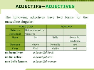 ADJECTIFS—ADJECTIVES
The following adjectives have two forms for the
masculine singular:
un beau livre a beautiful book
un bel arbre a beautiful tree
une belle femme a beautiful woman
MASCULIN FÉMININ
Before a
consonant
Before a vowel or
“mute” h
Beau Bel Belle beautiful,
handsome
Nouveau Nouvel Nouvelle new
Vieux Vieil Vieille old
 