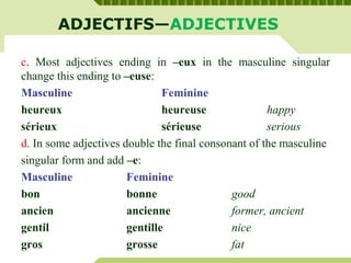 ADJECTIFS—ADJECTIVES
c. Most adjectives ending in –eux in the masculine singular
change this ending to –euse:
Masculine Feminine
heureux heureuse happy
sérieux sérieuse serious
d. In some adjectives double the final consonant of the masculine
singular form and add –e:
Masculine Feminine
bon bonne good
ancien ancienne former, ancient
gentil gentille nice
gros grosse fat
 