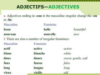 ADJECTIFS—ADJECTIVES
e. Adjectives ending in -eau in the masculine singular change the -au
to -lle:
Masculine Feminine
beau belle beautiful
nouveau nouvelle new
f. There are also a number of irregular feminines:
Masculine Feminine
actif active active
blanc blanche white
doux douce sweet, gentle, soft
faux fausse false
long longue long
vieux vieille old
 