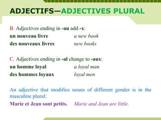 ADJECTIFS—ADJECTIVES PLURAL
B. Adjectives ending in -au add -x:
un nouveau livre a new book
des nouveaux livres new books
C. Adjectives ending in -al change to -aux:
un homme loyal a loyal man
des hommes loyaux loyal men
An adjective that modifies nouns of different gender is in the
masculine plural:
Marie et Jean sont petits. Marie and Jean are little.
 