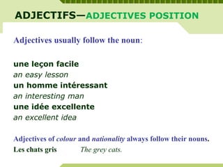 ADJECTIFS—ADJECTIVES POSITION
Adjectives usually follow the noun:
une leçon facile
an easy lesson
un homme intéressant
an interesting man
une idée excellente
an excellent idea
Adjectives of colour and nationality always follow their nouns.
Les chats gris The grey cats.
 