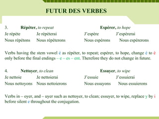 FUTUR DES VERBES
3. Répéter, to repeat Espérer, to hope
Je répète Je répèterai J’espère J’espérerai
Nous répétons Nous répèterons Nous espérons Nous espérerons
Verbs having the stem vowel é as répéter, to repeat; espérer, to hope, change é to è
only before the final endings – e – es – ent. Therefore they do not change in future.
4. Nettoyer, to clean Essuyer, to wipe
Je nettoie Je nettoierai J’essuie J’essuierai
Nous nettoyons Nous nettoierons Nous essuyons Nous essuierons
Verbs in – oyer, and – uyer such as nettoyer, to clean; essuyer, to wipe, replace y by i
before silent e throughout the conjugation.
 